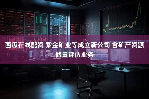 西瓜在线配资 紫金矿业等成立新公司 含矿产资源储量评估业务