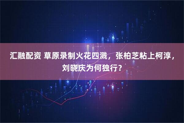 汇融配资 草原录制火花四溅，张柏芝粘上柯淳，刘晓庆为何独行？