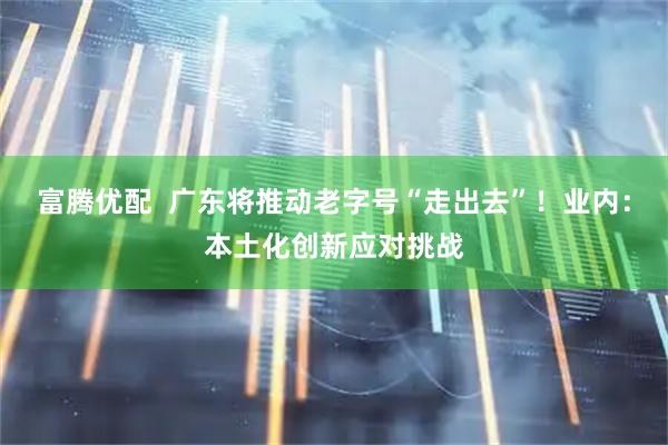 富腾优配 广东将推动老字号“走出去”!业内:本土化创新应对挑战