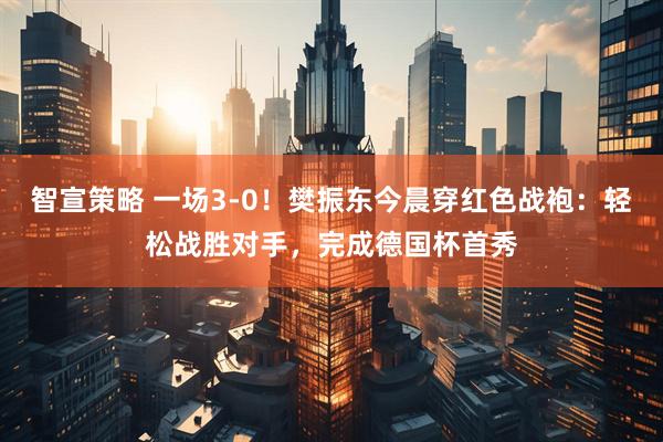 智宣策略 一场3-0！樊振东今晨穿红色战袍：轻松战胜对手，完成德国杯首秀