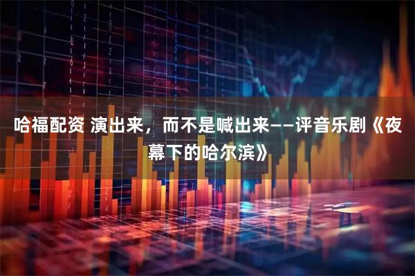 哈福配资 演出来，而不是喊出来——评音乐剧《夜幕下的哈尔滨》