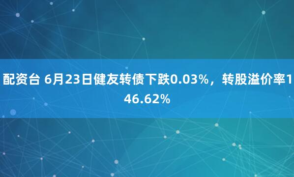 配资台 6月23日健友转债下跌0.03%，转股溢价率146.62%