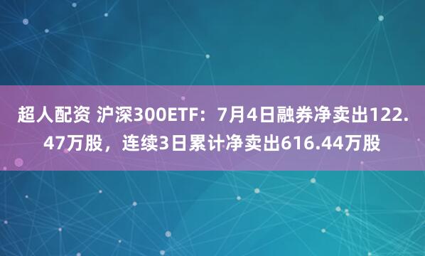 超人配资 沪深300ETF：7月4日融券净卖出122.47万股，连续3日累计净卖出616.44万股