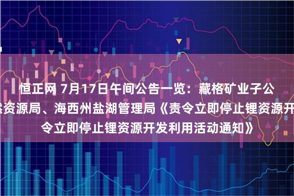 恒正网 7月17日午间公告一览：藏格矿业子公司收到海西州自然资源局、海西州盐湖管理局《责令立即停止锂资源开发利用活动通知》