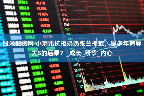 股米配资网 小玥儿抗拒奶奶张兰拥抱，是多年侮辱大S的后果？_成长_纷争_内心