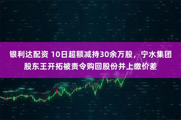 银利达配资 10日超额减持30余万股，宁水集团股东王开拓被责令购回股份并上缴价差