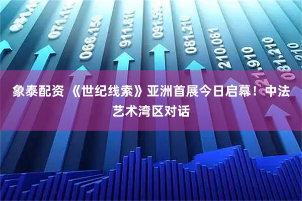 象泰配资 《世纪线索》亚洲首展今日启幕！中法艺术湾区对话